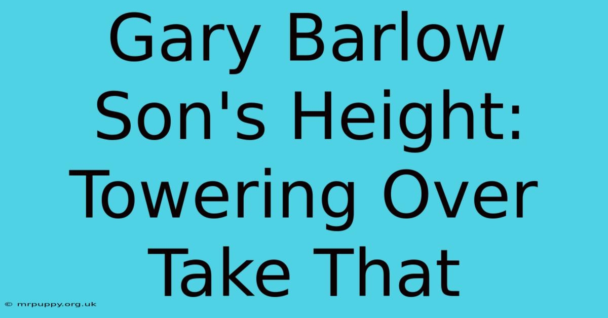 Gary Barlow Son's Height:  Towering Over Take That 