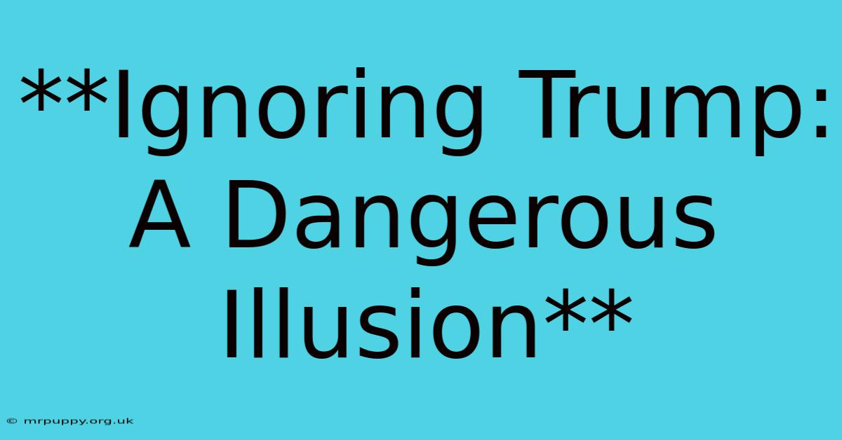 **Ignoring Trump: A Dangerous Illusion**