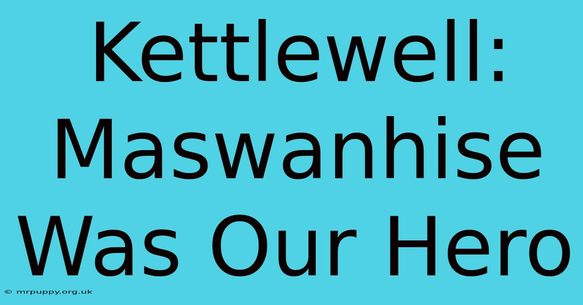 Kettlewell: Maswanhise Was Our Hero