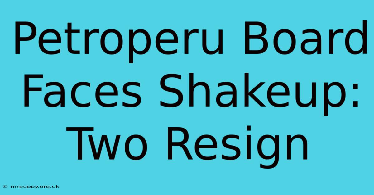 Petroperu Board Faces Shakeup: Two Resign