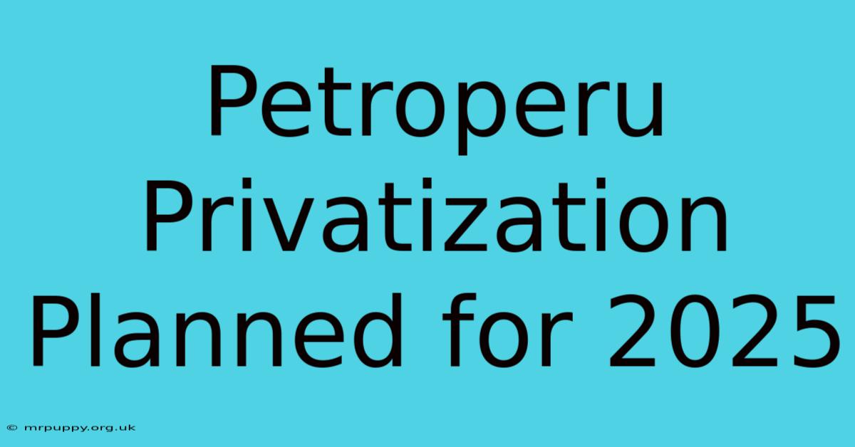 Petroperu Privatization Planned For 2025