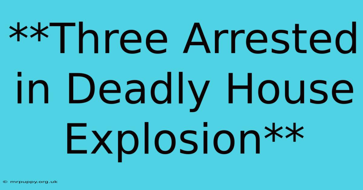 **Three Arrested In Deadly House Explosion** 